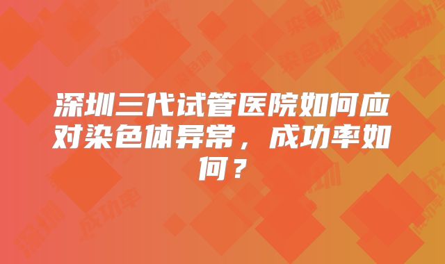 深圳三代试管医院如何应对染色体异常，成功率如何？