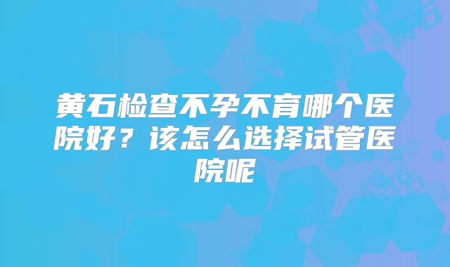 黄石检查不孕不育哪个医院好？该怎么选择试管医院呢
