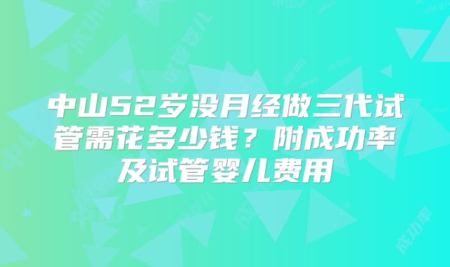 中山52岁没月经做三代试管需花多少钱？附成功率及试管婴儿费用