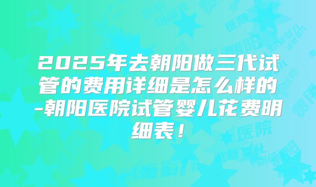 2025年去朝阳做三代试管的费用详细是怎么样的-朝阳医院试管婴儿花费明细表！