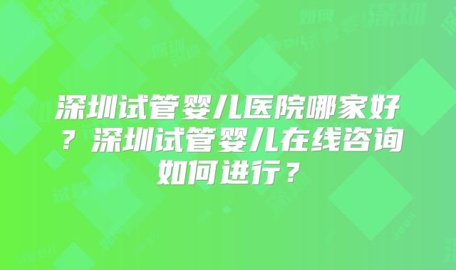 深圳试管婴儿医院哪家好？深圳试管婴儿在线咨询如何进行？