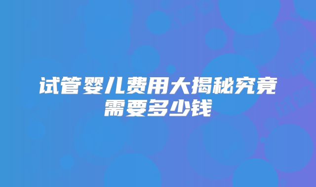 试管婴儿费用大揭秘究竟需要多少钱
