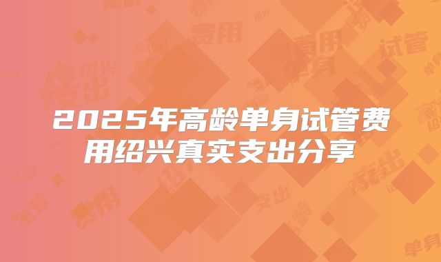 2025年高龄单身试管费用绍兴真实支出分享