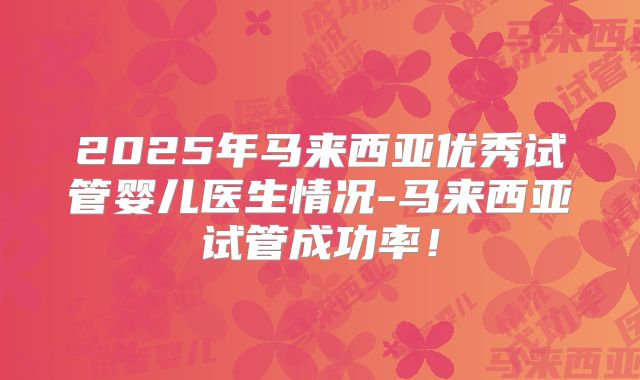 2025年马来西亚优秀试管婴儿医生情况-马来西亚试管成功率！