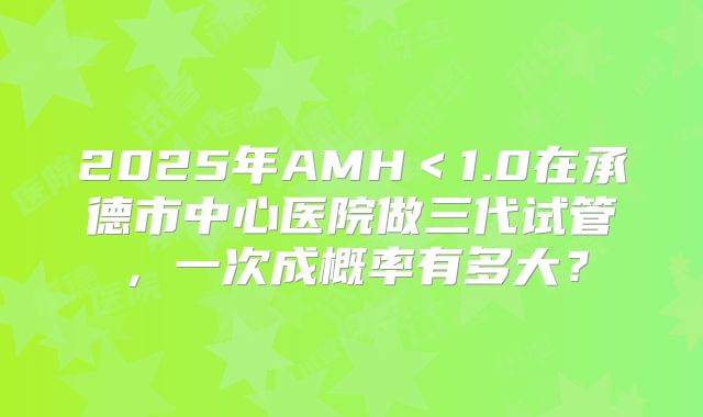 2025年AMH＜1.0在承德市中心医院做三代试管，一次成概率有多大？
