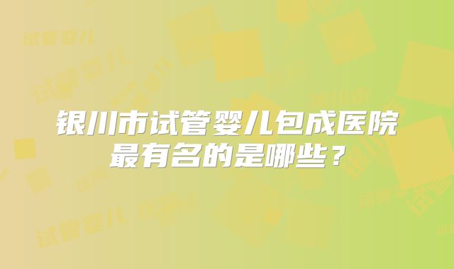 银川市试管婴儿包成医院最有名的是哪些？