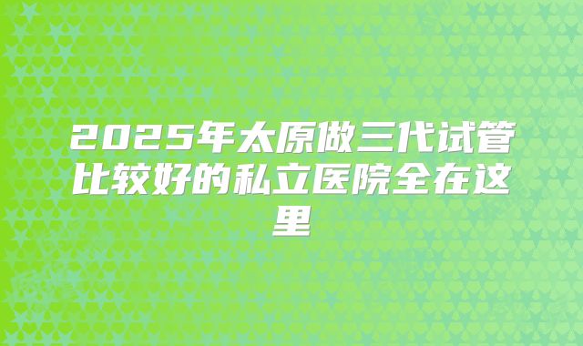 2025年太原做三代试管比较好的私立医院全在这里