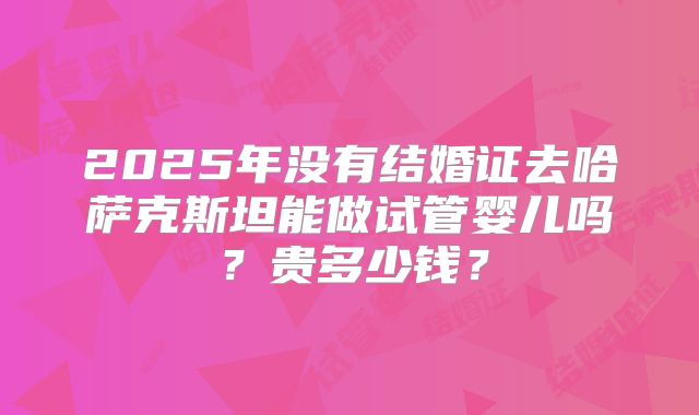 2025年没有结婚证去哈萨克斯坦能做试管婴儿吗？贵多少钱？