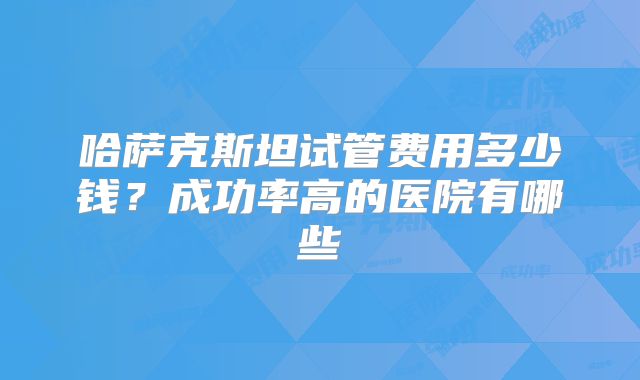 哈萨克斯坦试管费用多少钱？成功率高的医院有哪些