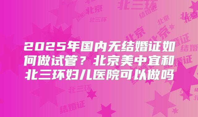 2025年国内无结婚证如何做试管？北京美中宜和北三环妇儿医院可以做吗