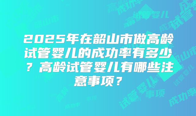 2025年在韶山市做高龄试管婴儿的成功率有多少?高龄试管婴儿有哪些注意事项?