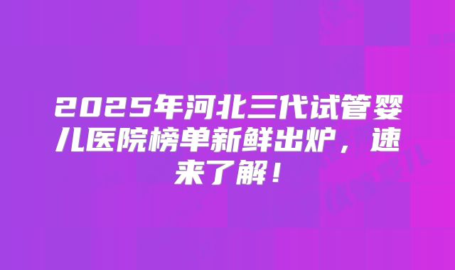 2025年河北三代试管婴儿医院榜单新鲜出炉，速来了解！