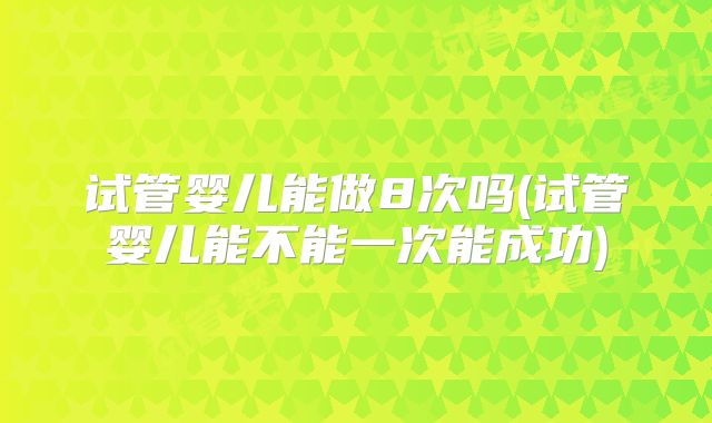 试管婴儿能做8次吗(试管婴儿能不能一次能成功)