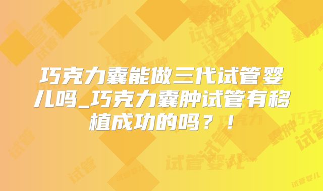 巧克力囊能做三代试管婴儿吗_巧克力囊肿试管有移植成功的吗？！