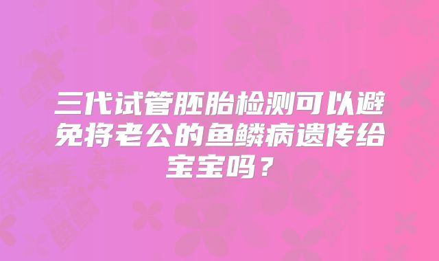 三代试管胚胎检测可以避免将老公的鱼鳞病遗传给宝宝吗？