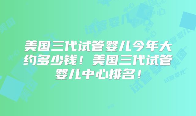 美国三代试管婴儿今年大约多少钱！美国三代试管婴儿中心排名！