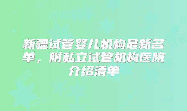 新疆试管婴儿机构最新名单，附私立试管机构医院介绍清单
