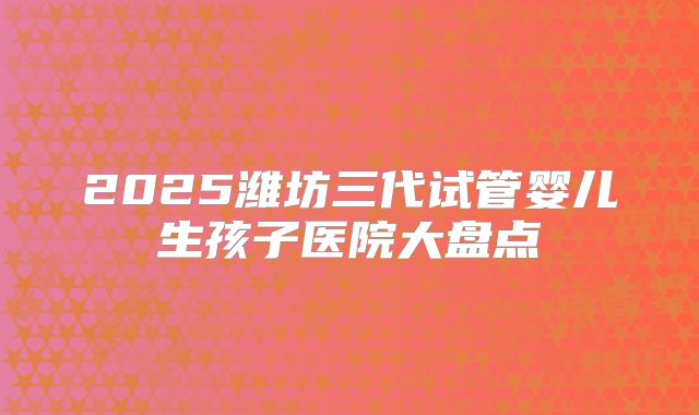 2025潍坊三代试管婴儿生孩子医院大盘点