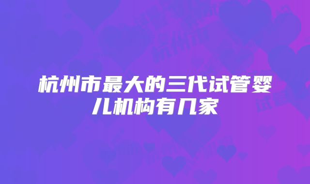 杭州市最大的三代试管婴儿机构有几家