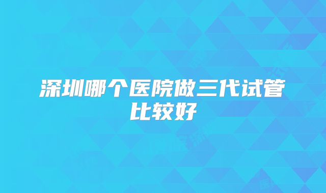 深圳哪个医院做三代试管比较好
