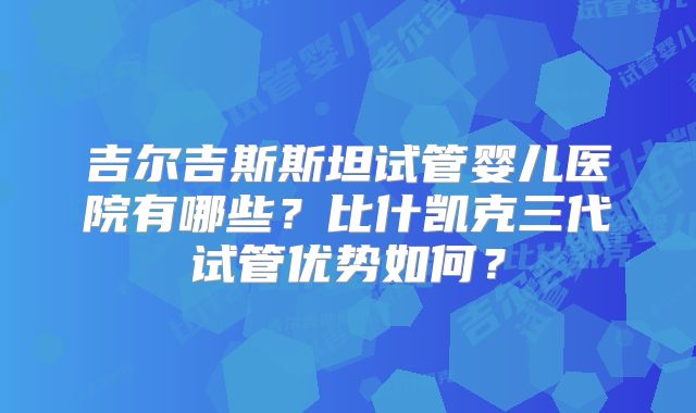 吉尔吉斯斯坦试管婴儿医院有哪些？比什凯克三代试管优势如何？