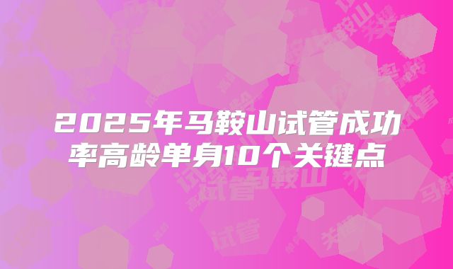 2025年马鞍山试管成功率高龄单身10个关键点