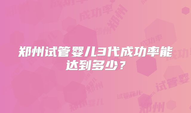 郑州试管婴儿3代成功率能达到多少?