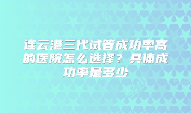 连云港三代试管成功率高的医院怎么选择？具体成功率是多少