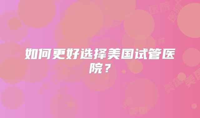 如何更好选择美国试管医院？