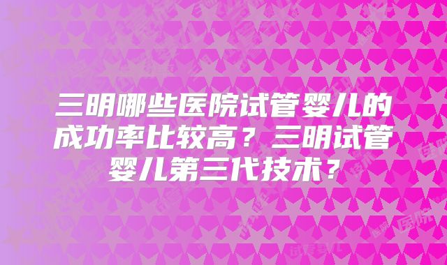 三明哪些医院试管婴儿的成功率比较高？三明试管婴儿第三代技术？