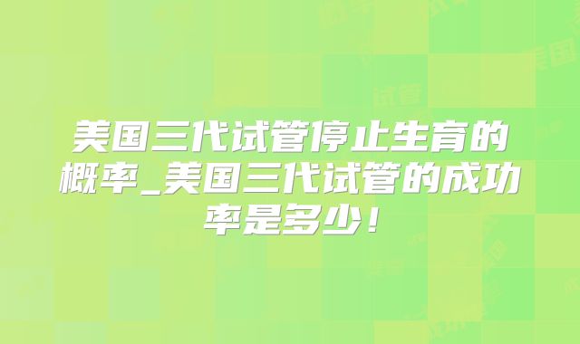 美国三代试管停止生育的概率_美国三代试管的成功率是多少!
