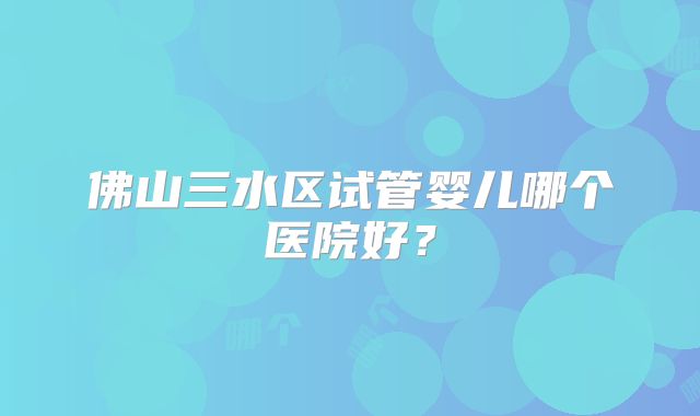 佛山三水区试管婴儿哪个医院好？