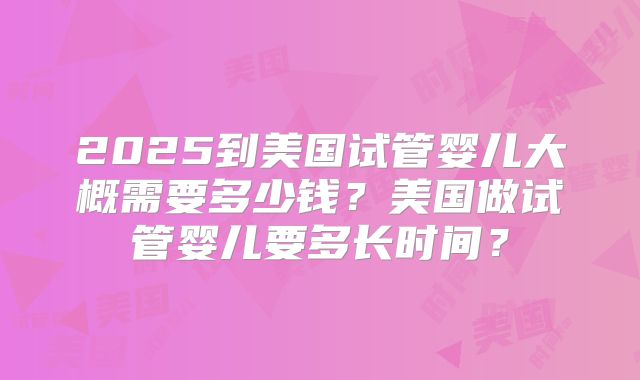2025到美国试管婴儿大概需要多少钱？美国做试管婴儿要多长时间？