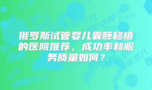 俄罗斯试管婴儿囊胚移植的医院推荐，成功率和服务质量如何？
