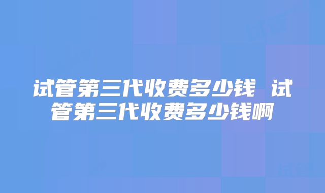 试管第三代收费多少钱 试管第三代收费多少钱啊