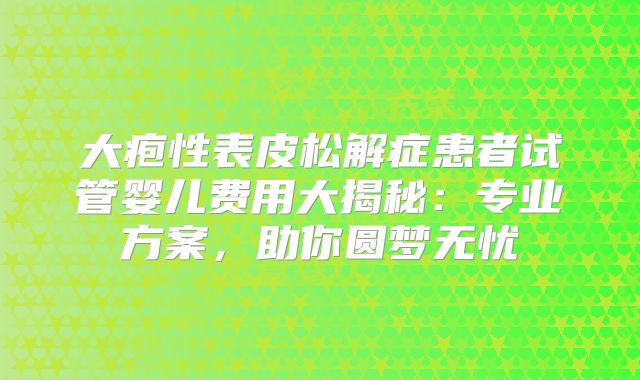 大疱性表皮松解症患者试管婴儿费用大揭秘：专业方案，助你圆梦无忧