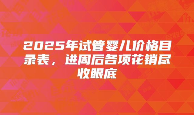 2025年试管婴儿价格目录表，进周后各项花销尽收眼底