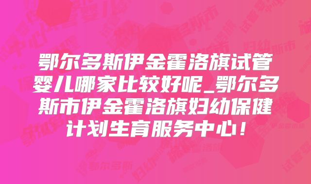 鄂尔多斯伊金霍洛旗试管婴儿哪家比较好呢_鄂尔多斯市伊金霍洛旗妇幼保健计划生育服务中心！
