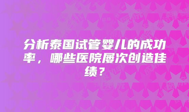 分析泰国试管婴儿的成功率，哪些医院屡次创造佳绩？