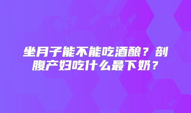 坐月子能不能吃酒酿？剖腹产妇吃什么最下奶？