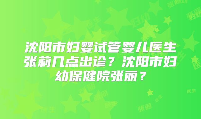 沈阳市妇婴试管婴儿医生张莉几点出诊？沈阳市妇幼保健院张丽？