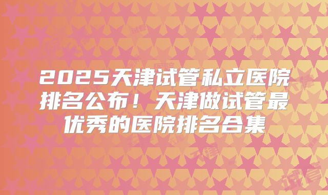2025天津试管私立医院排名公布！天津做试管最优秀的医院排名合集