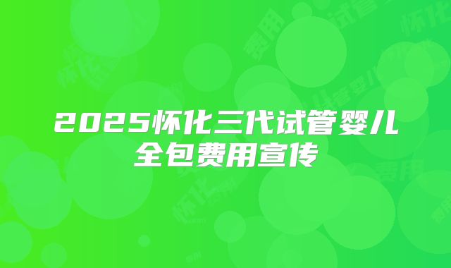 2025怀化三代试管婴儿全包费用宣传