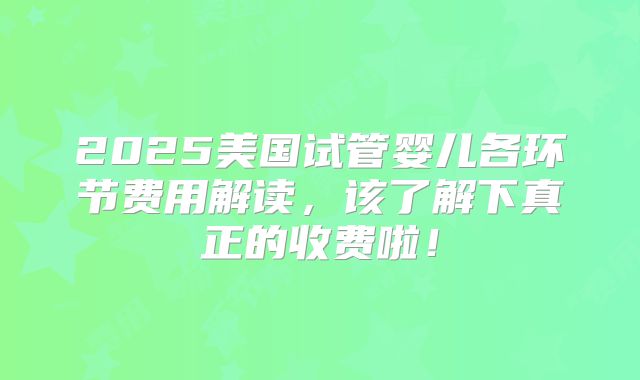 2025美国试管婴儿各环节费用解读，该了解下真正的收费啦！