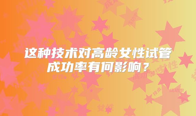这种技术对高龄女性试管成功率有何影响?