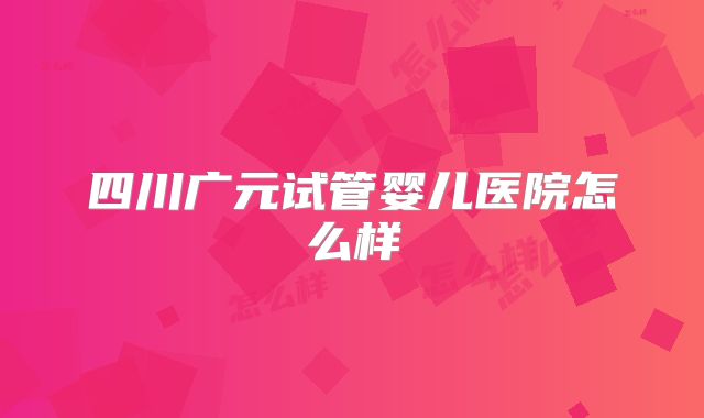 四川广元试管婴儿医院怎么样