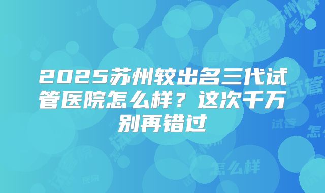 2025苏州较出名三代试管医院怎么样？这次千万别再错过
