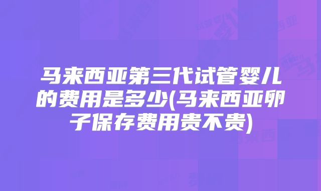 马来西亚第三代试管婴儿的费用是多少(马来西亚卵子保存费用贵不贵)