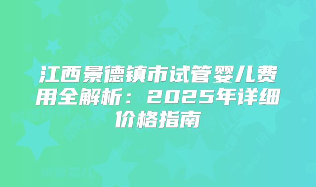 江西景德镇市试管婴儿费用全解析：2025年详细价格指南