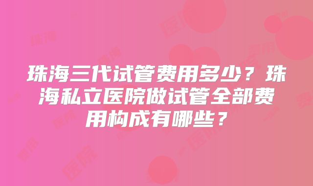 珠海三代试管费用多少？珠海私立医院做试管全部费用构成有哪些？